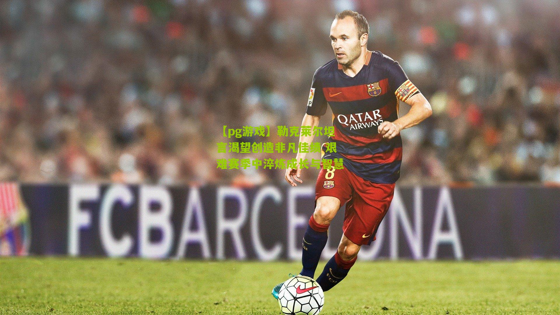 勒克莱尔坦言渴望创造非凡佳绩 艰难赛季中淬炼成长与智慧