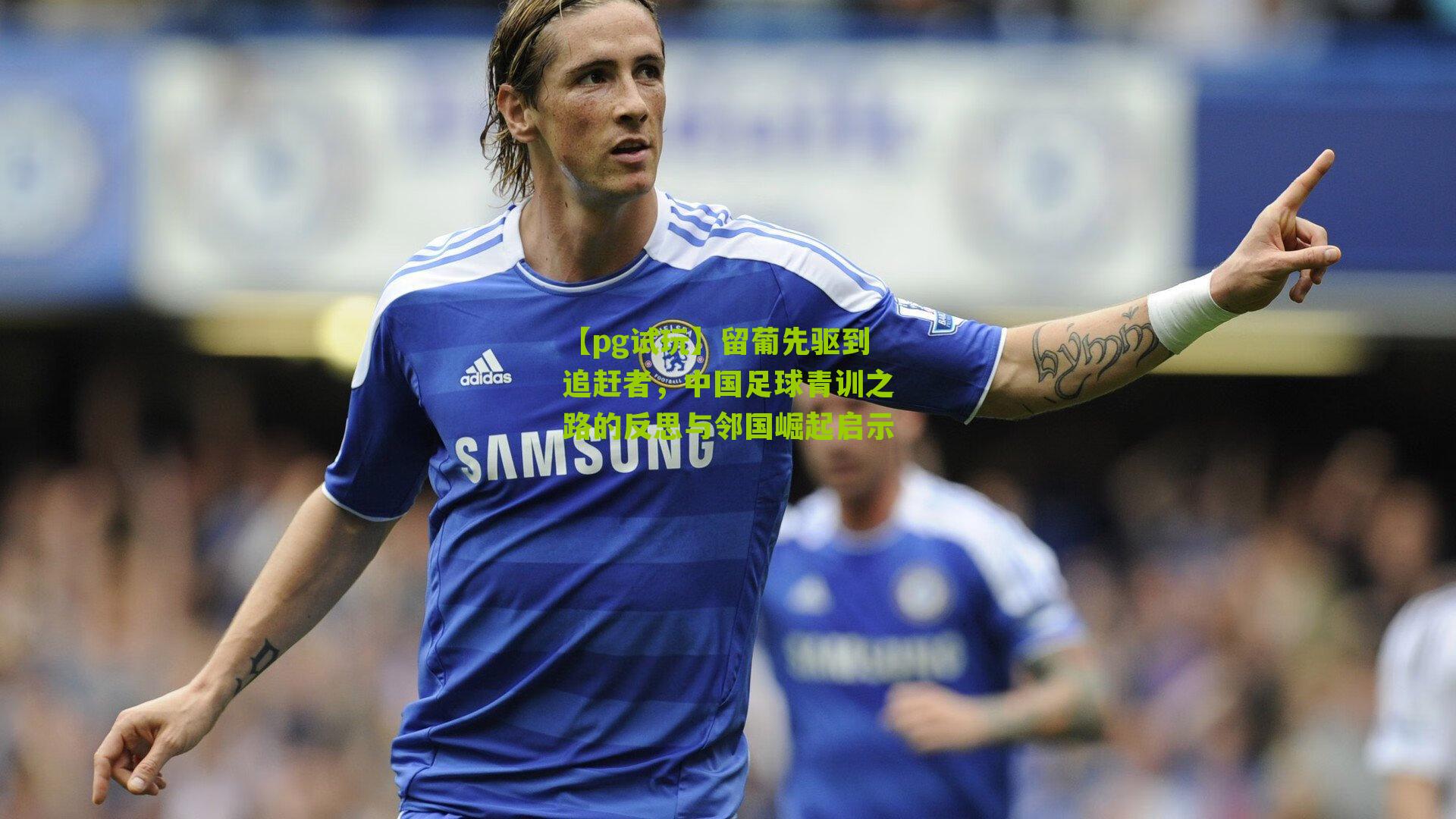 留葡先驱到追赶者,中国足球青训之路的反思与邻国崛起启示